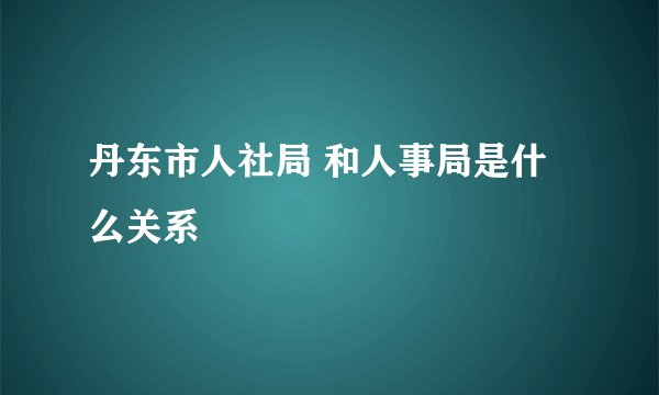 丹东市人社局 和人事局是什么关系