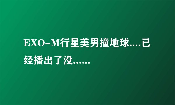 EXO-M行星美男撞地球....已经播出了没...如果没...可以告诉我什么时候播...几点....什么台....