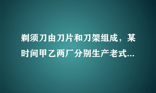 剃须刀由刀片和刀架组成,某时间甲乙两厂分别生产老式剃须刀(刀片不可更换)和新式剃须刀(刀片可更换)