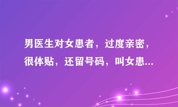 男医生对女患者，过度亲密，很体贴，还留号码，叫女患者联系他，是什么意思