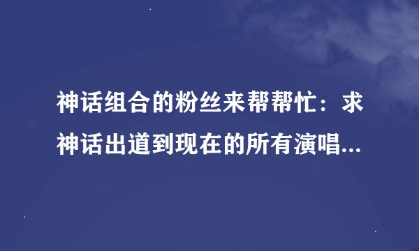 神话组合的粉丝来帮帮忙：求神话出道到现在的所有演唱会（包括时间和地点）！！！