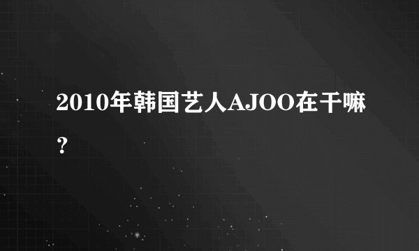 2010年韩国艺人AJOO在干嘛？
