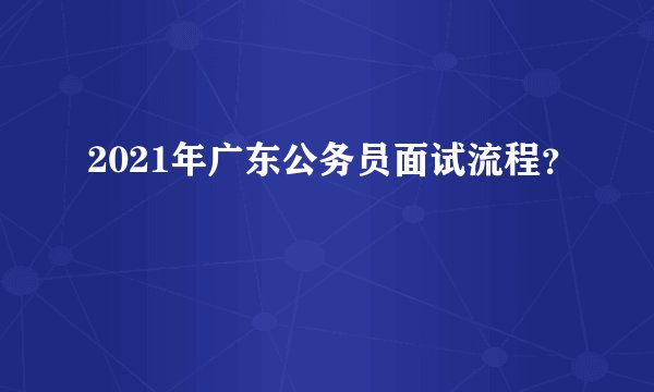 2021年广东公务员面试流程？