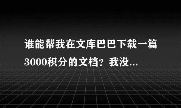 谁能帮我在文库巴巴下载一篇3000积分的文档?我没有支付宝,不懂充值,急!