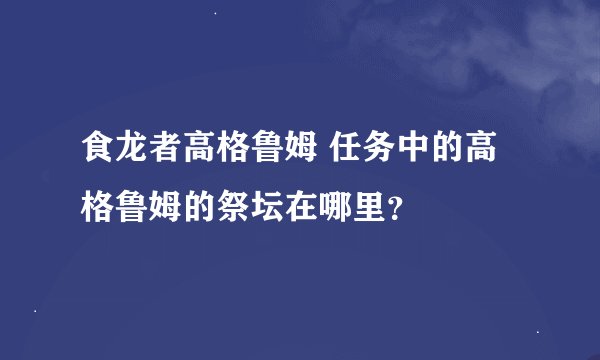 食龙者高格鲁姆 任务中的高格鲁姆的祭坛在哪里？