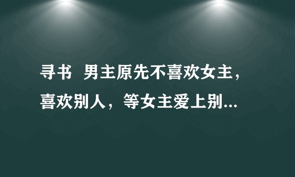 寻书 男主原先不喜欢女主,喜欢别人,等女主爱上别人后才发现自己是喜欢女主的