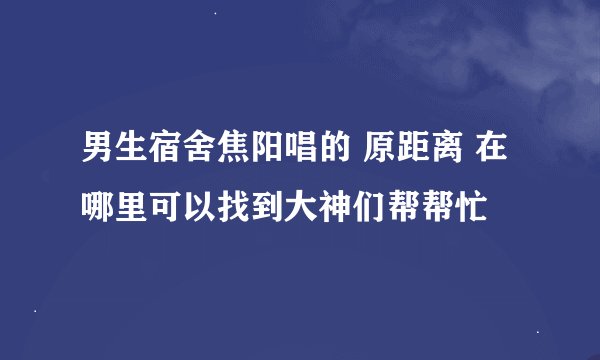 男生宿舍焦阳唱的 原距离 在哪里可以找到大神们帮帮忙