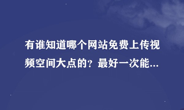 有谁知道哪个网站免费上传视频空间大点的？最好一次能上传1G的  ：P