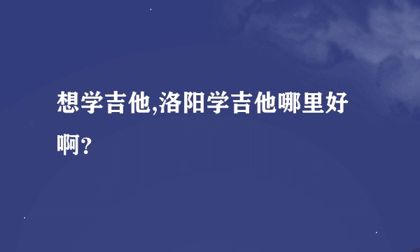 想学吉他,洛阳学吉他哪里好啊？