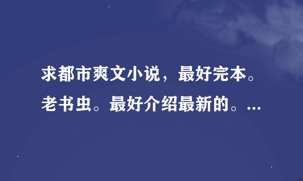 求都市爽文小说，最好完本。老书虫。最好介绍最新的。看过不给分。有本事来拿！！！！！100悬赏。