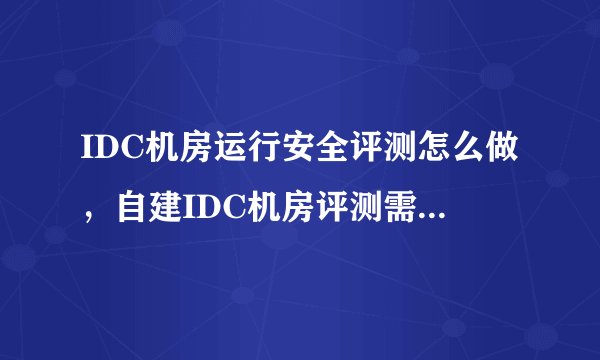 IDC机房运行安全评测怎么做，自建IDC机房评测需要准备什么