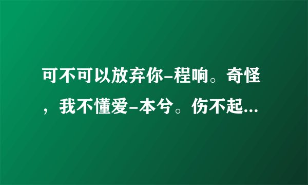 可不可以放弃你-程响。奇怪，我不懂爱-本兮。伤不起-炫木。伤不起也不要伤自己-王永刚。求歌词啊
