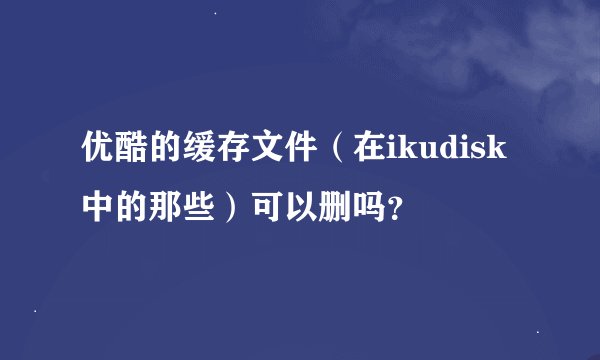优酷的缓存文件（在ikudisk中的那些）可以删吗？