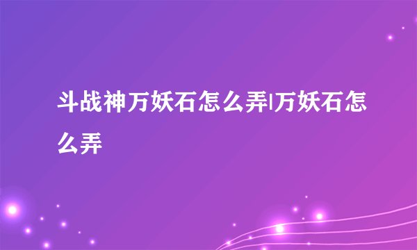 斗战神万妖石怎么弄|万妖石怎么弄