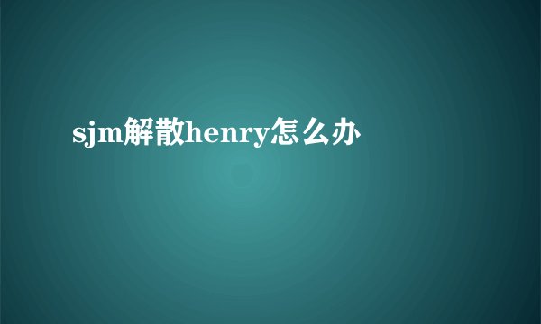 sjm解散henry怎么办