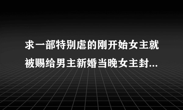 求一部特别虐的刚开始女主就被赐给男主新婚当晚女主封住内力骗过男主要的休书