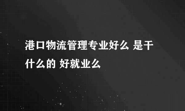 港口物流管理专业好么 是干什么的 好就业么
