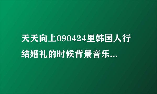 天天向上090424里韩国人行结婚礼的时候背景音乐是什么？