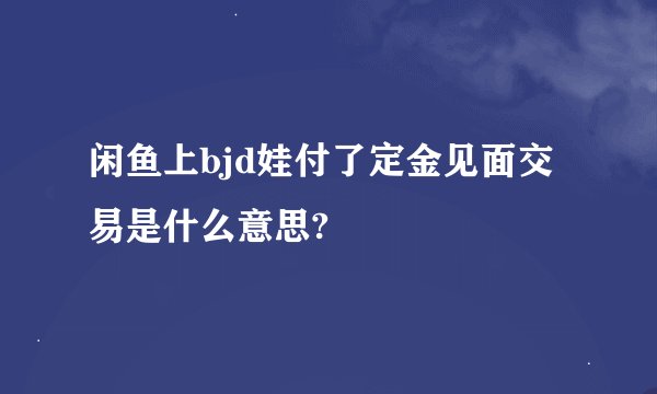 闲鱼上bjd娃付了定金见面交易是什么意思?