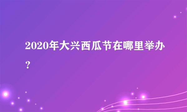 2020年大兴西瓜节在哪里举办？
