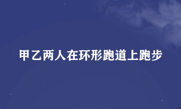 甲乙两人在环形跑道上跑步