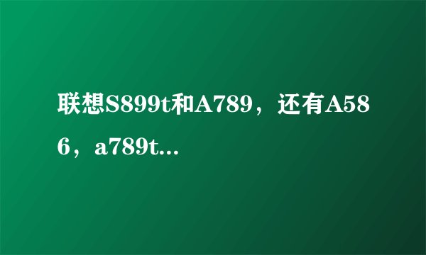 联想S899t和A789，还有A586，a789t哪个好？？知道的大神进。。纠结中。。。。