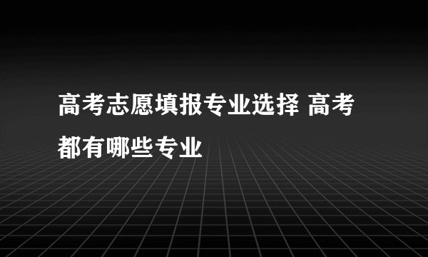 高考志愿填报专业选择 高考都有哪些专业