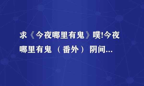 求《今夜哪里有鬼》噗!今夜哪里有鬼 （番外） 阴间归来 神鬼无间（系列2）无罪之都全部