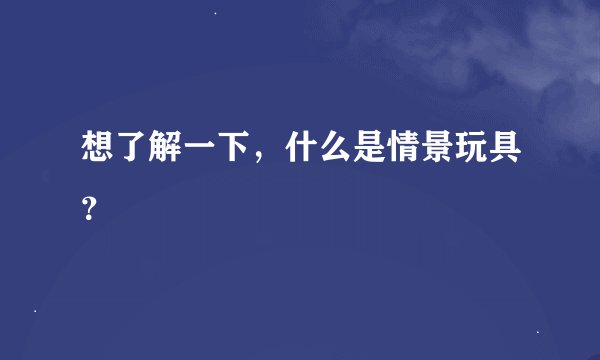 想了解一下，什么是情景玩具？