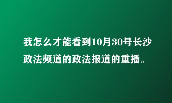 我怎么才能看到10月30号长沙政法频道的政法报道的重播。