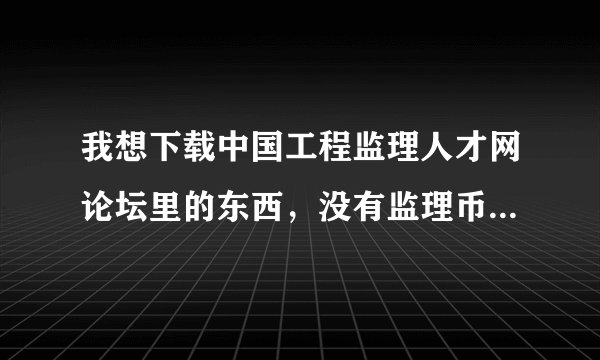 我想下载中国工程监理人才网论坛里的东西，没有监理币，怎样才能有监理币，谁可以告诉我下，谢啦