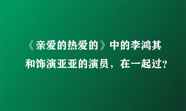 《亲爱的热爱的》中的李鸿其和饰演亚亚的演员，在一起过？