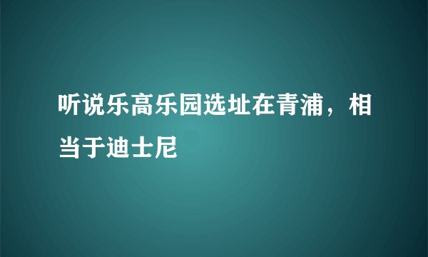 听说乐高乐园选址在青浦，相当于迪士尼