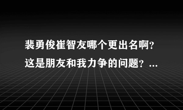 裴勇俊崔智友哪个更出名啊？这是朋友和我力争的问题？金喜善和裴勇俊呢？